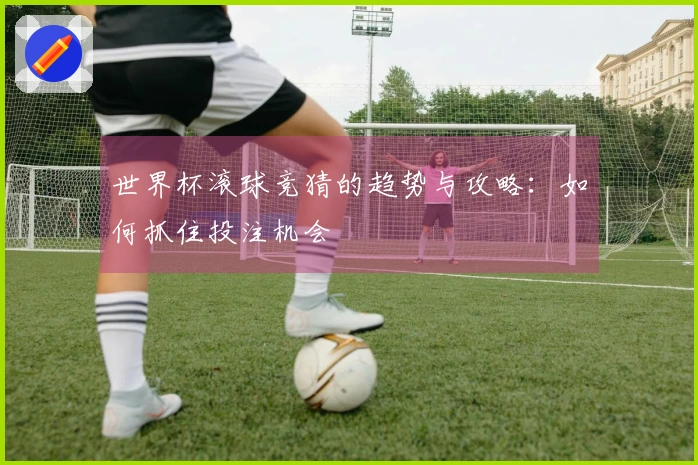 世界杯滚球竞猜的趋势与攻略:如何抓住投注机会